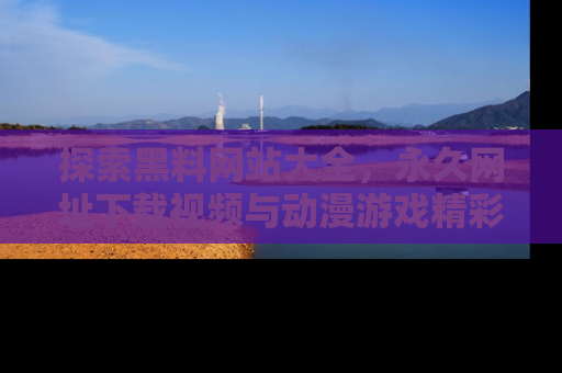 探索黑料网站大全,永久网址下载视频与动漫游戏精彩瞬间!