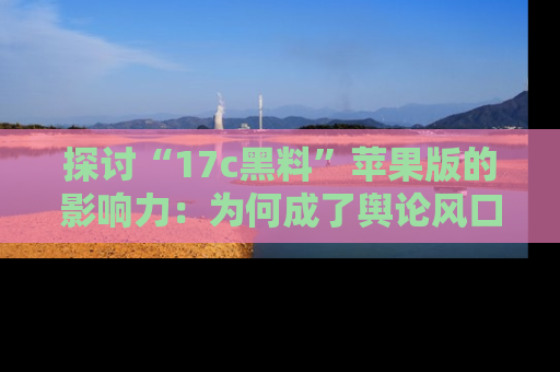 探讨“17c黑料”苹果版的影响力：为何成了舆论风口？