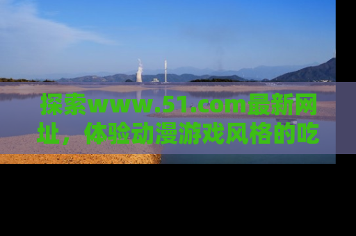 探索www.51.com最新网址,体验动漫游戏风格的吃瓜乐趣!