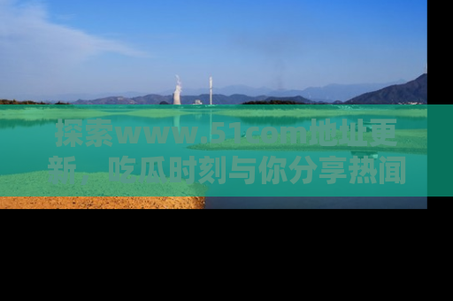 探索www.51com地址更新,吃瓜时刻与你分享热闻