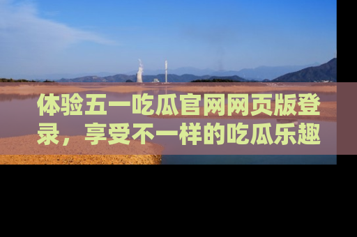 体验五一吃瓜官网网页版登录，享受不一样的吃瓜乐趣与互动体验