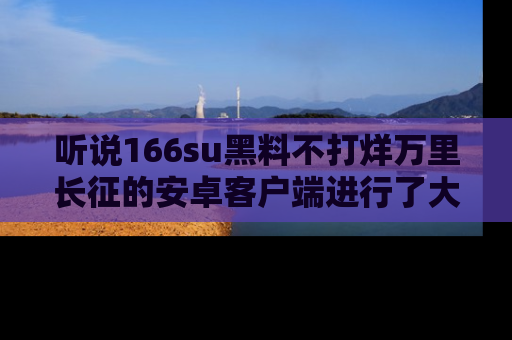 听说166su黑料不打烊万里长征的安卓客户端进行了大更新，八卦内容更加精彩与丰富！