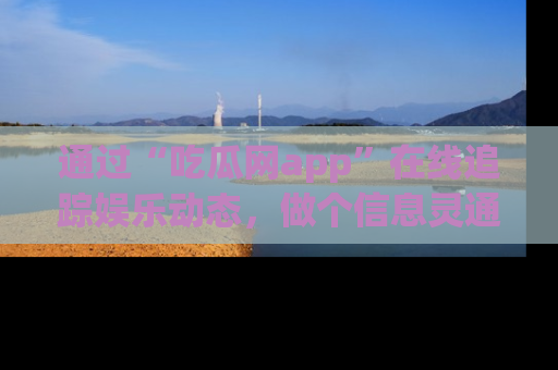 通过“吃瓜网app”在线追踪娱乐动态，做个信息灵通的吃瓜群众！