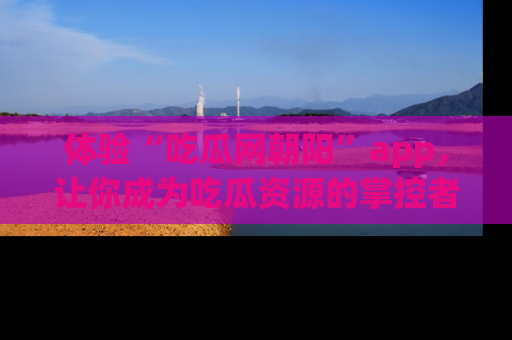 体验“吃瓜网朝阳”app，让你成为吃瓜资源的掌控者，独家资讯尽在掌握！