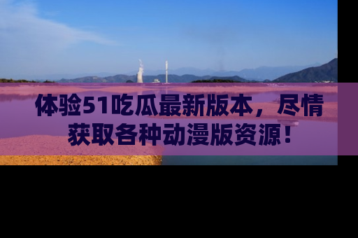 体验51吃瓜最新版本，尽情获取各种动漫版资源！