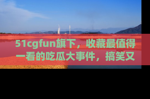 51cgfun旗下，收藏最值得一看的吃瓜大事件，搞笑又精彩！