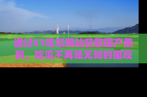通过51吃瓜网站获取国产黑料，吃瓜不再是无知的围观者