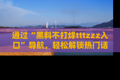 通过“黑料不打烊tttzzz入口”导航，轻松解锁热门话题及娱乐圈黑料内幕