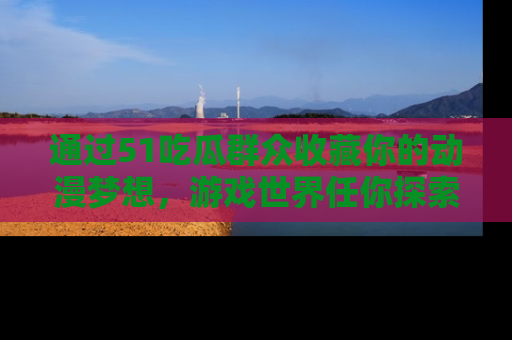 通过51吃瓜群众收藏你的动漫梦想，游戏世界任你探索