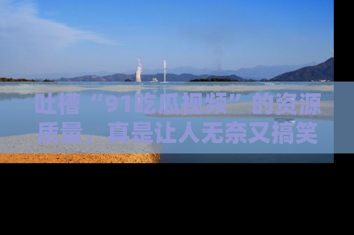 吐槽“91吃瓜视频”的资源质量，真是让人无奈又搞笑！