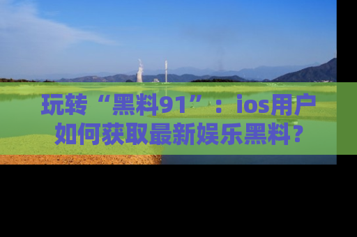 玩转“黑料91”：ios用户如何获取最新娱乐黑料？