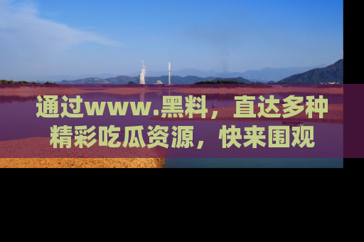 通过www.黑料，直达多种精彩吃瓜资源，快来围观