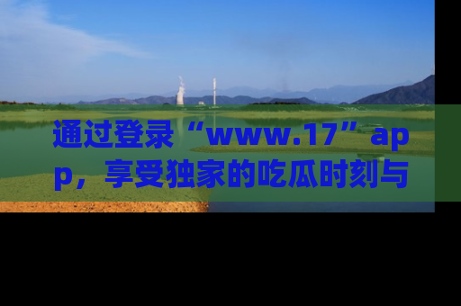 通过登录“www.17”app，享受独家的吃瓜时刻与娱乐资讯！