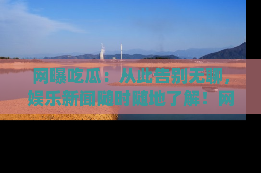 网曝吃瓜：从此告别无聊，娱乐新闻随时随地了解！网址：www.wangbaoegua.com