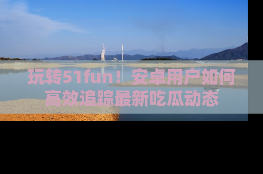 玩转51fun！安卓用户如何高效追踪最新吃瓜动态