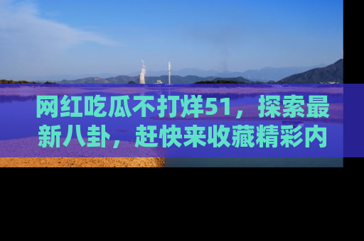 网红吃瓜不打烊51，探索最新八卦，赶快来收藏精彩内容！