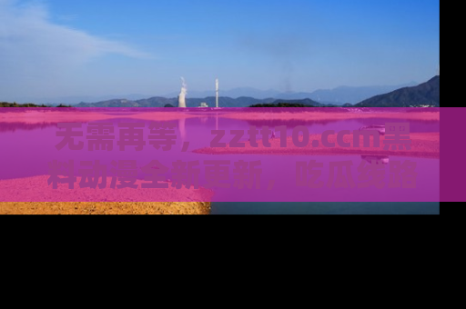 无需再等，zztt10.ccm黑料动漫全新更新，吃瓜线路佛系推荐！