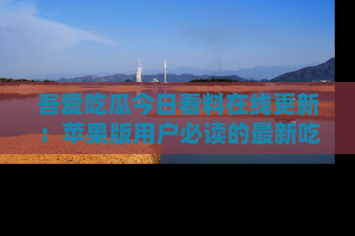 吾爱吃瓜今日看料在线更新：苹果版用户必读的最新吃瓜技巧