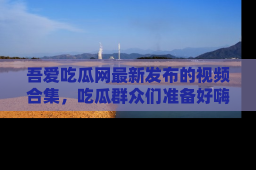 吾爱吃瓜网最新发布的视频合集,吃瓜群众们准备好嗨起来了吗?