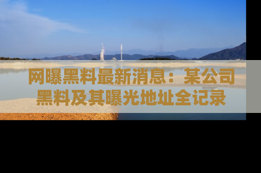 网曝黑料最新消息：某公司黑料及其曝光地址全记录