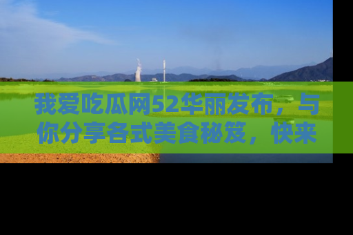 我爱吃瓜网52华丽发布，与你分享各式美食秘笈，快来加入我们的吃瓜大家庭！