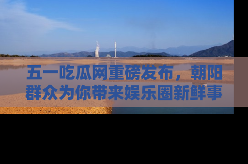 五一吃瓜网重磅发布,朝阳群众为你带来娱乐圈新鲜事!
