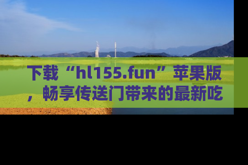 下载“hl155.fun”苹果版,畅享传送门带来的最新吃瓜资讯