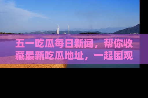五一吃瓜每日新闻,帮你收藏最新吃瓜地址,一起围观吧!