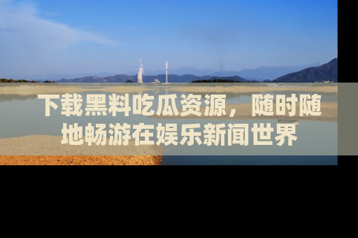 下载黑料吃瓜资源,随时随地畅游在娱乐新闻世界