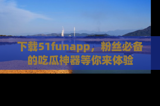 下载51funapp，粉丝必备的吃瓜神器等你来体验