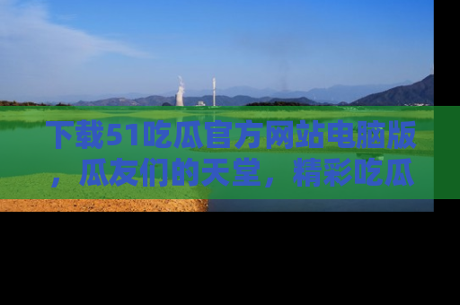 下载51吃瓜官方网站电脑版,瓜友们的天堂,精彩吃瓜故事不容错过!