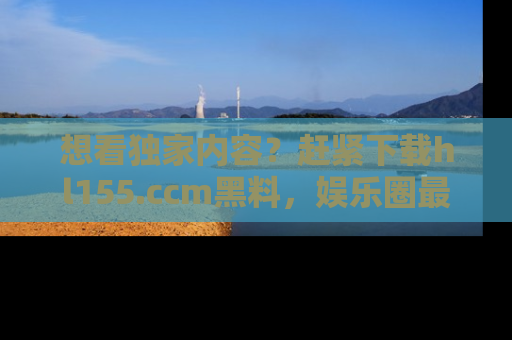 想看独家内容?赶紧下载hl155.ccm黑料,娱乐圈最劲爆的新闻一手掌握!
