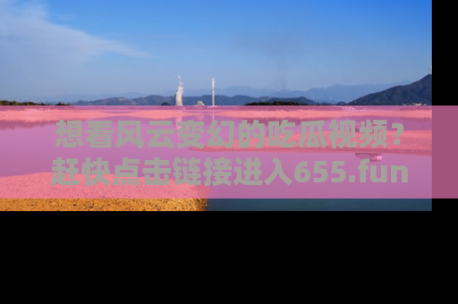 想看风云变幻的吃瓜视频？赶快点击链接进入655.fun吧！