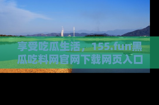 享受吃瓜生活,155.fun黑瓜吃料网官网下载网页入口全解析