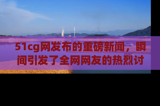 51cg网发布的重磅新闻,瞬间引发了全网网友的热烈讨论!