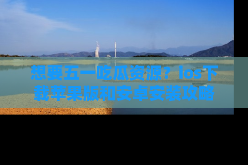 想要五一吃瓜资源?ios下载苹果版和安卓安装攻略