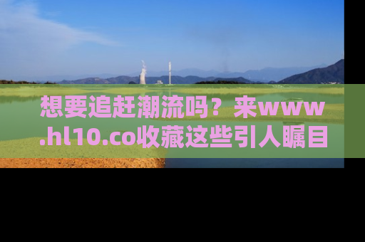 想要追赶潮流吗?来www.hl10.co收藏这些引人瞩目的新闻瞬间吧!
