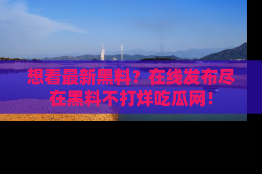 想看最新黑料?在线发布尽在黑料不打烊吃瓜网!