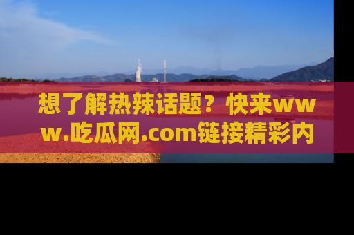 想了解热辣话题?快来www.吃瓜网.com链接精彩内容!