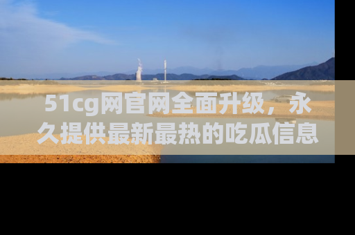 51cg网官网全面升级,永久提供最新最热的吃瓜信息,助你永远走在潮流前端!
