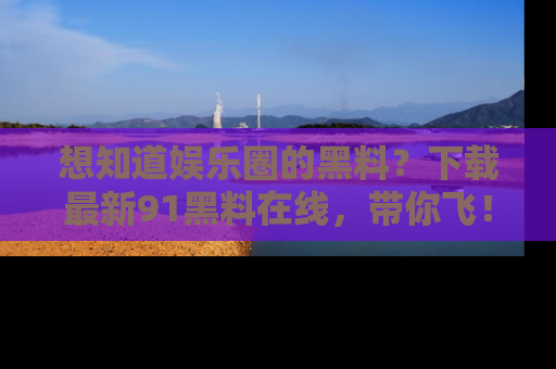 想知道娱乐圈的黑料?下载最新91黑料在线,带你飞!