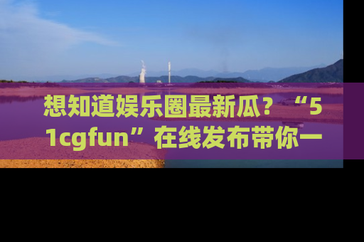 想知道娱乐圈最新瓜？“51cgfun”在线发布带你一探究竟！