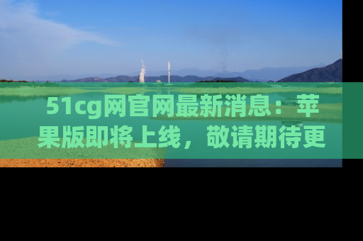 51cg网官网最新消息:苹果版即将上线,敬请期待更多吃瓜内容!