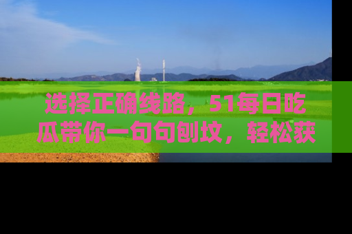 选择正确线路，51每日吃瓜带你一句句刨坟，轻松获取娱乐新资讯