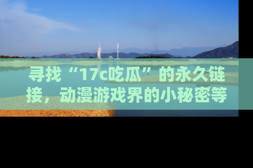 寻找“17c吃瓜”的永久链接，动漫游戏界的小秘密等你来揭秘！