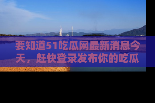 要知道51吃瓜网最新消息今天，赶快登录发布你的吃瓜体验吧！
