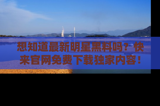 想知道最新明星黑料吗？快来官网免费下载独家内容！