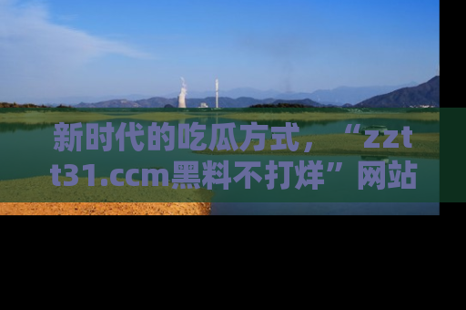 新时代的吃瓜方式，“zztt31.ccm黑料不打烊”网站为iOS用户带来惊喜