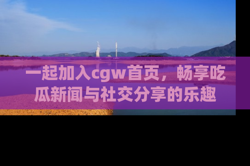 一起加入cgw首页，畅享吃瓜新闻与社交分享的乐趣