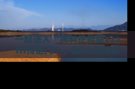 一起进入“黑料正能量zzzttt传送门”，在ios与网页中享受热辣资讯的快乐吧！